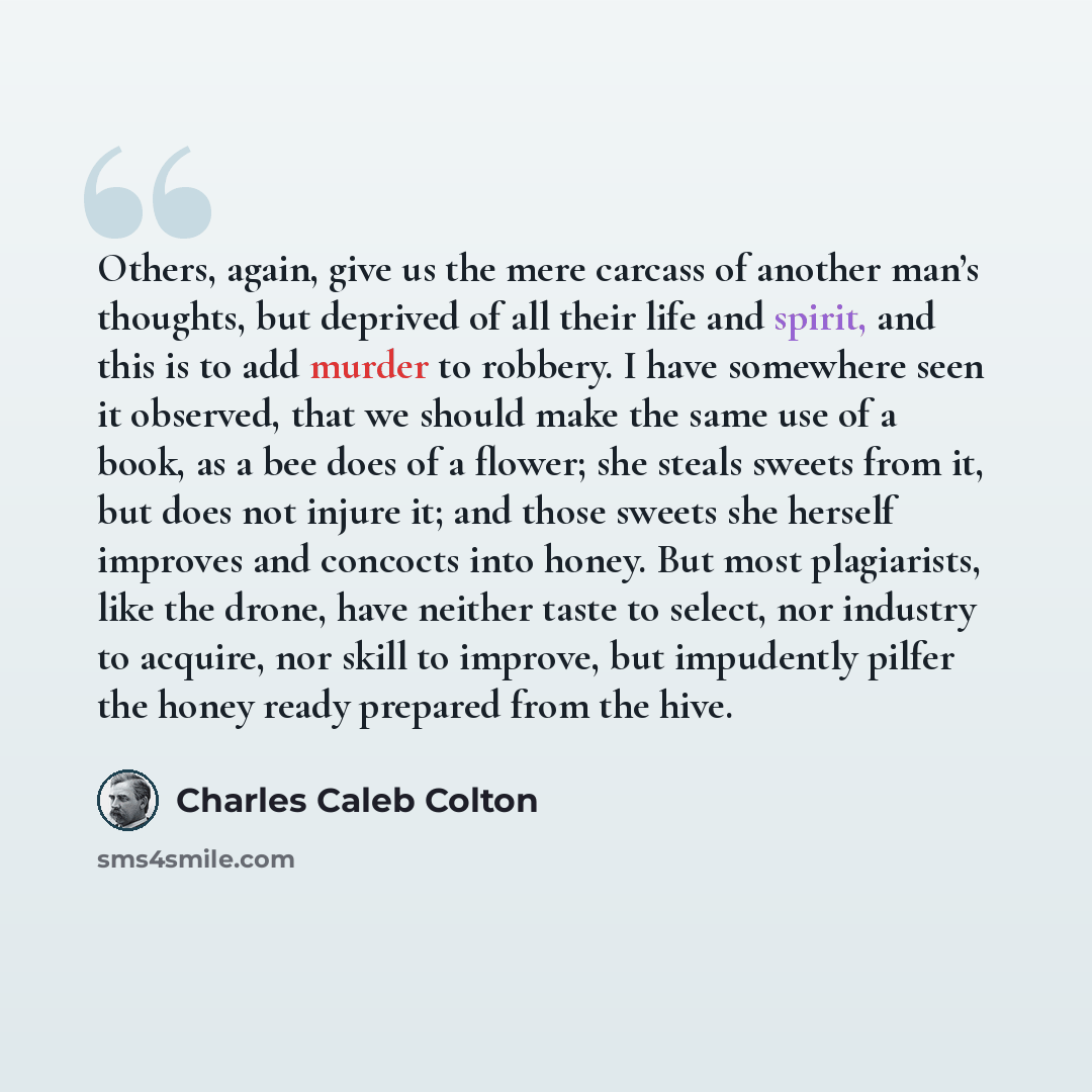 “Others, again, give us the mere carcass of another man’s thoughts, but deprived of all their life and spirit, and this is to add murder to robbery. I have somewhere seen it observed, that we should make the same use of a book, as a bee does of a flower; she steals sweets from it, but does not…” quote by Charles Caleb Colton