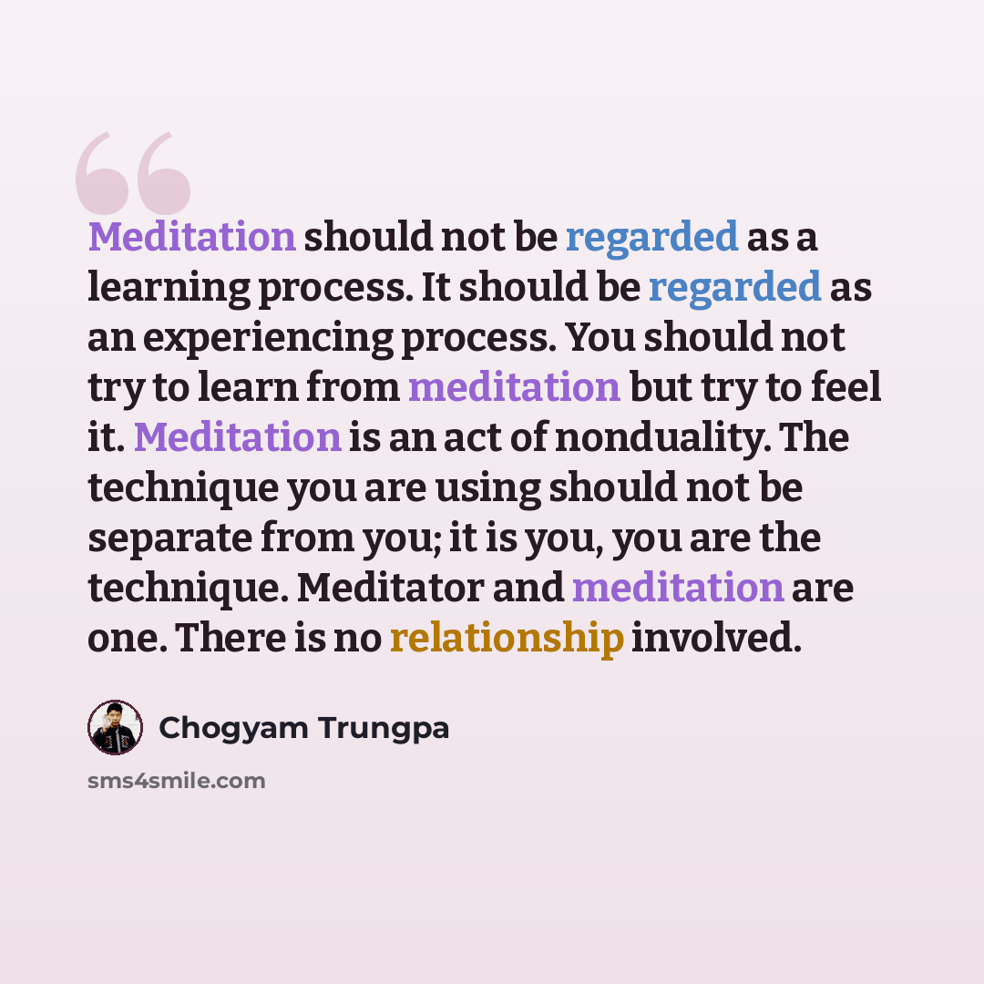 “Meditation should not be regarded as a learning process. It should be regarded as an experiencing process. You should not try to learn from meditation but try to feel it. Meditation is an act of nonduality. The technique you are using should not be separate from you; it is you, you are the…” quote by Chogyam Trungpa