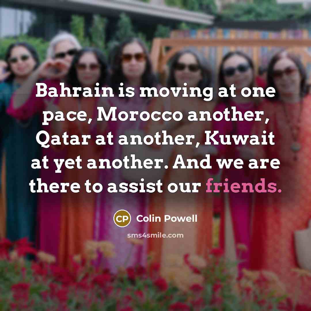 “Bahrain is moving at one pace, Morocco another, Qatar at another, Kuwait at yet another. And we are there to assist our friends.” quote by Colin Powell