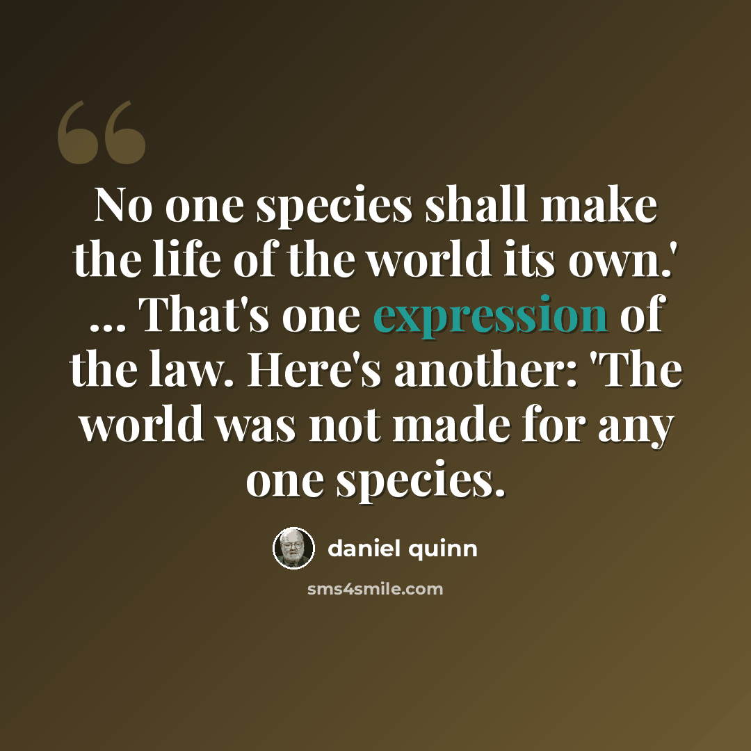 “No one species shall make the life of the world its own.' … That's one expression of the law. Here's another: 'The world was not made for any one species.” quote by Daniel Quinn