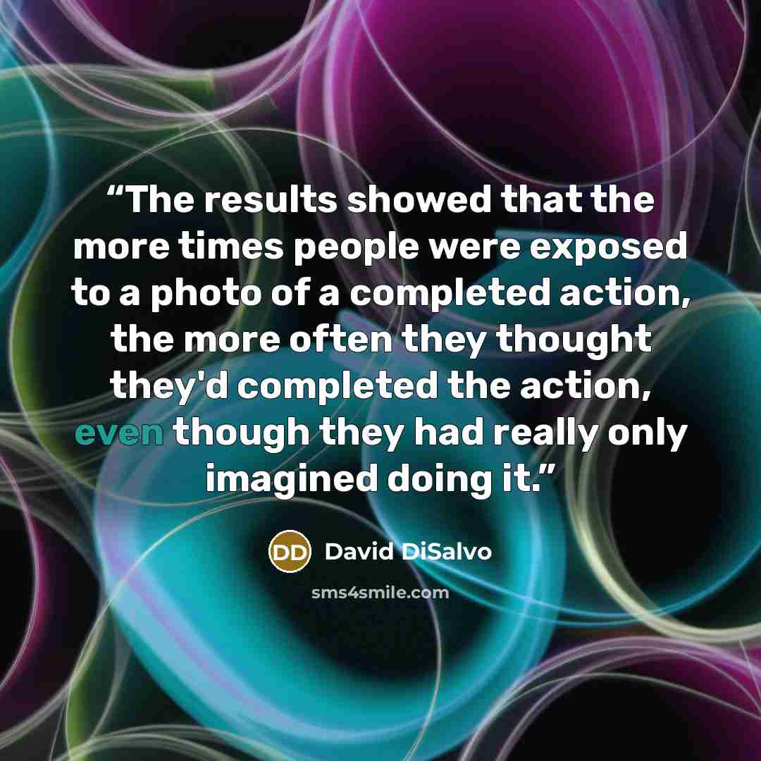 “The results showed that the more times people were exposed to a photo of a completed action, the more often they thought they'd completed the action, even though they had really only imagined doing it.” quote by David DiSalvo
