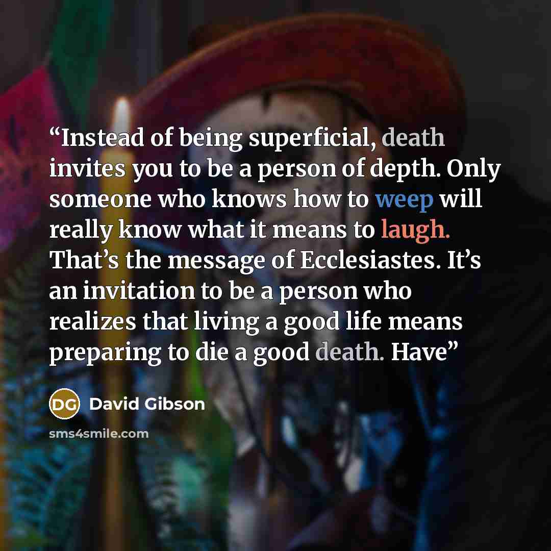 “Instead of being superficial, death invites you to be a person of depth. Only someone who knows how to weep will really know what it means to laugh. That’s the message of Ecclesiastes. It’s an invitation to be a person who realizes that living a good life means preparing to die a good death. Have” quote by David Gibson