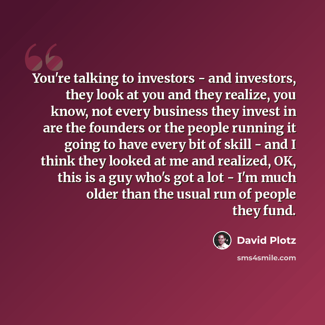 “You're talking to investors - and investors, they look at you and they realize, you know, not every business they invest in are the founders or the people running it going to have every bit of skill - and I think they looked at me and realized, OK, this is a guy who's got a lot - I'm much older…” quote by David Plotz