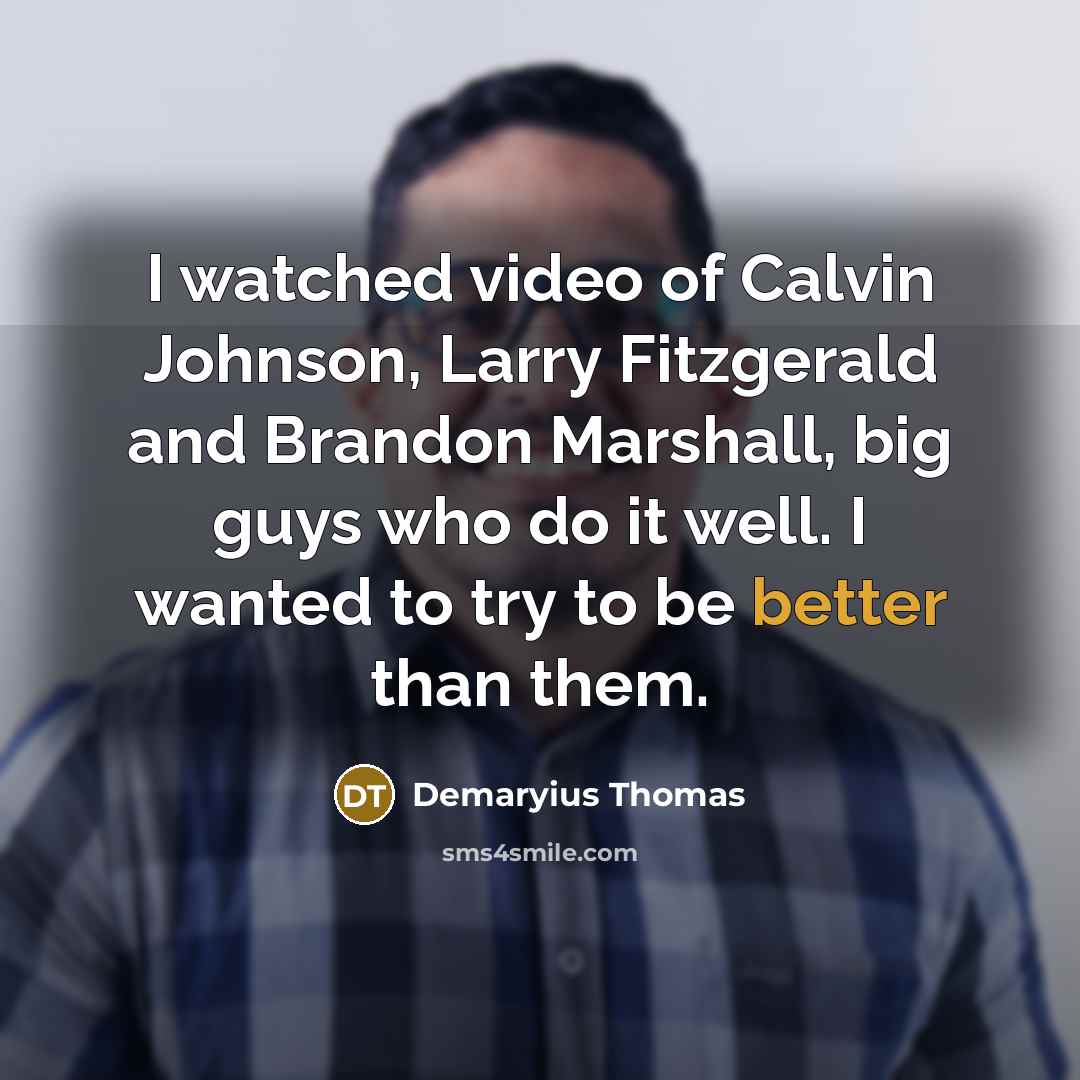 “I watched video of Calvin Johnson, Larry Fitzgerald and Brandon Marshall, big guys who do it well. I wanted to try to be better than them.” quote by Demaryius Thomas
