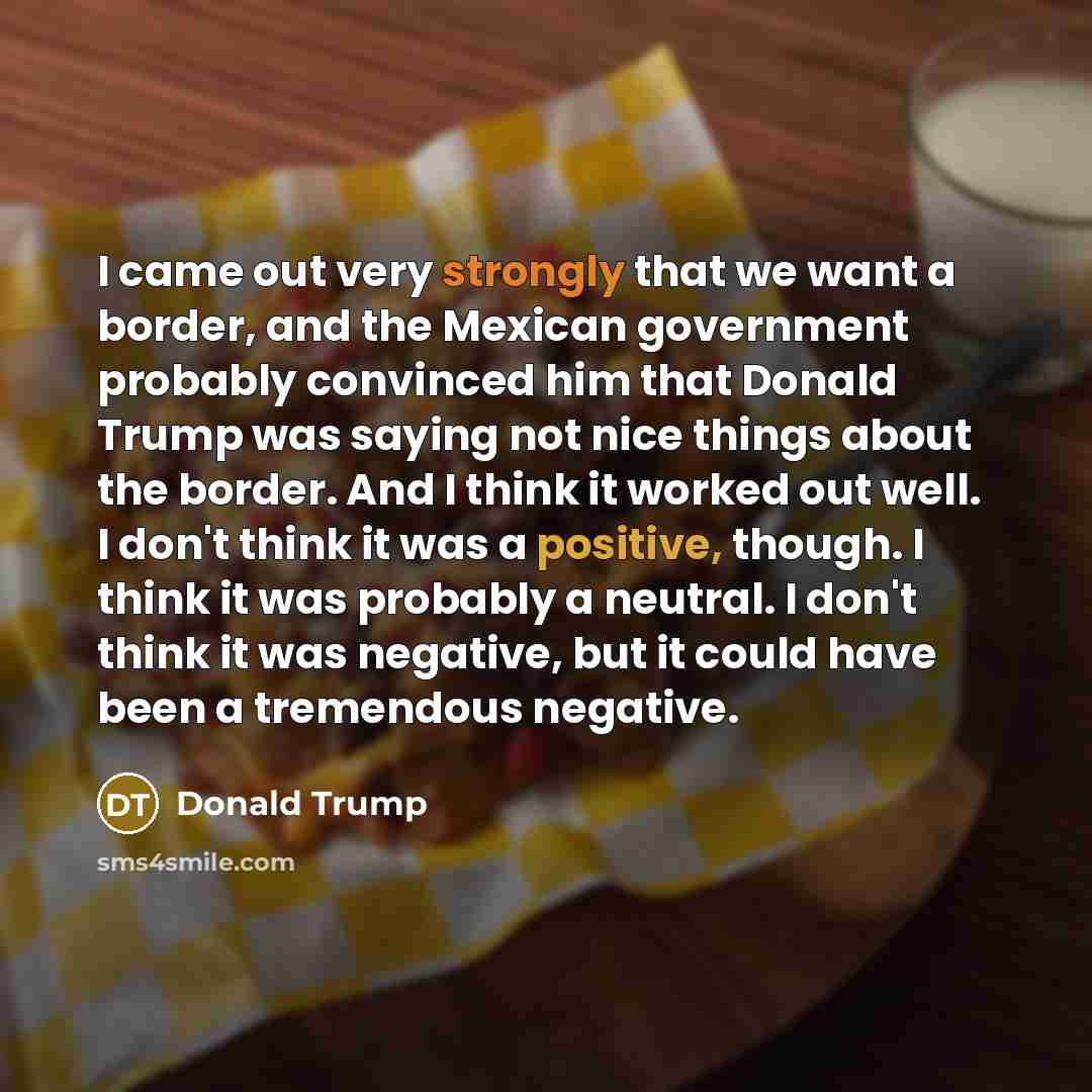 “I came out very strongly that we want a border, and the Mexican government probably convinced him that Donald Trump was saying not nice things about the border. And I think it worked out well. I don't think it was a positive, though. I think it was probably a neutral. I don't think it was…” quote by Donald Trump