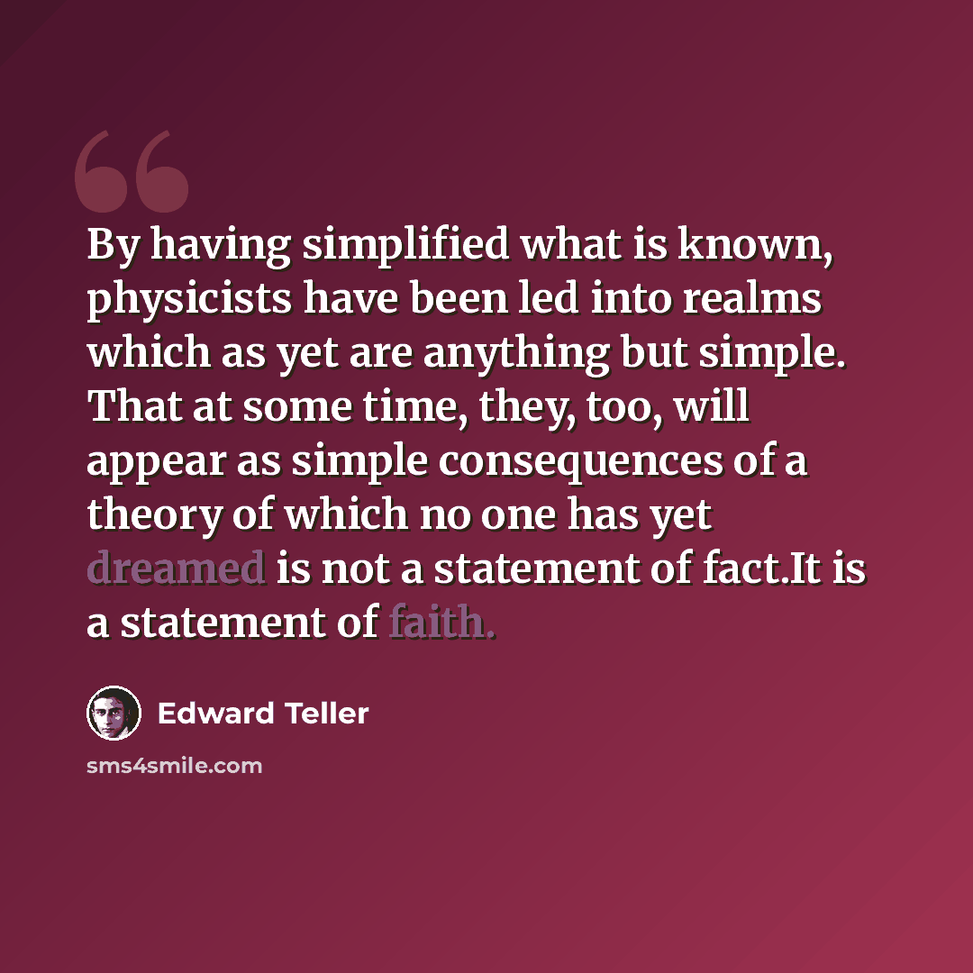 “By having simplified what is known, physicists have been led into realms which as yet are anything but simple. That at some time, they, too, will appear as simple consequences of a theory of which no one has yet dreamed is not a statement of fact.It is a statement of faith.” quote by Edward Teller