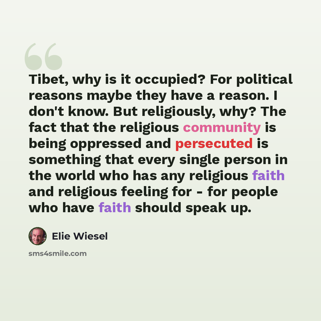 “Tibet, why is it occupied? For political reasons maybe they have a reason. I don't know. But religiously, why? The fact that the religious community is being oppressed and persecuted is something that every single person in the world who has any religious faith and religious feeling for - for…” quote by Elie Wiesel