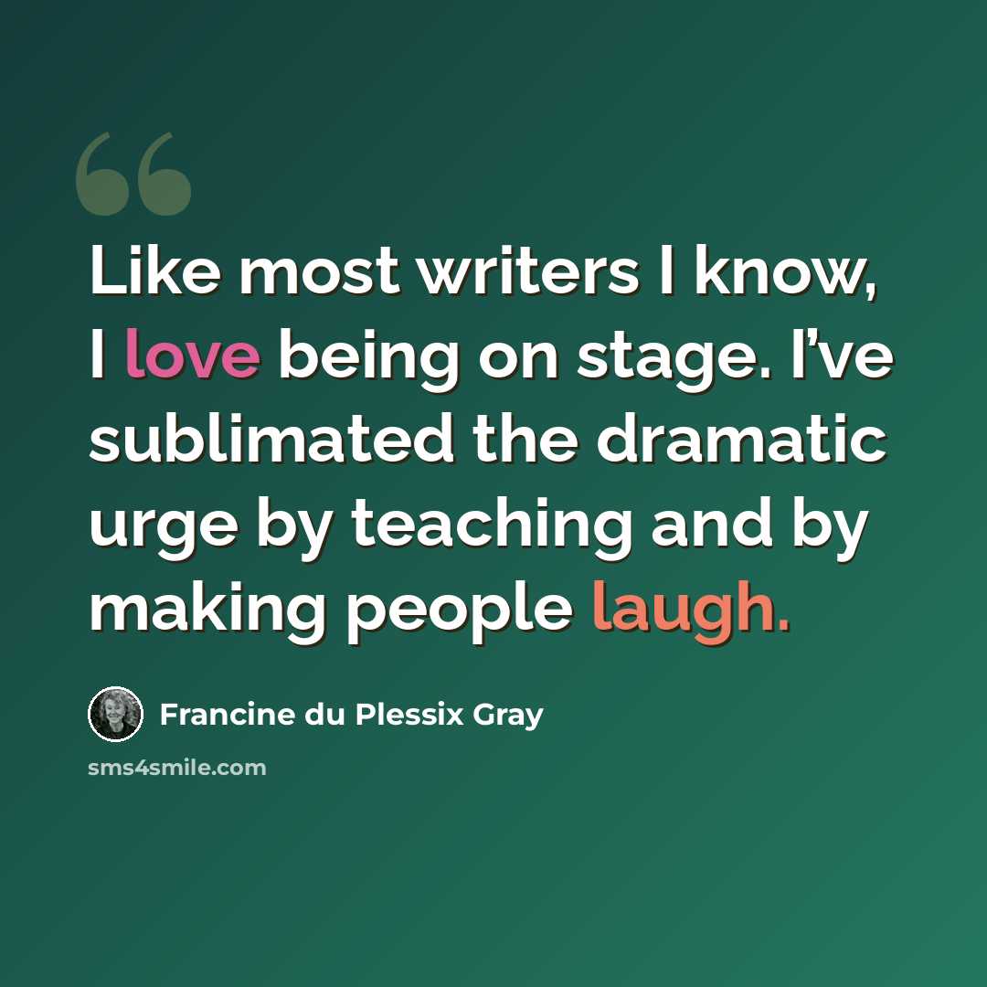 “Like most writers I know, I love being on stage. I’ve sublimated the dramatic urge by teaching and by making people laugh.” quote by Francine du Plessix Gray