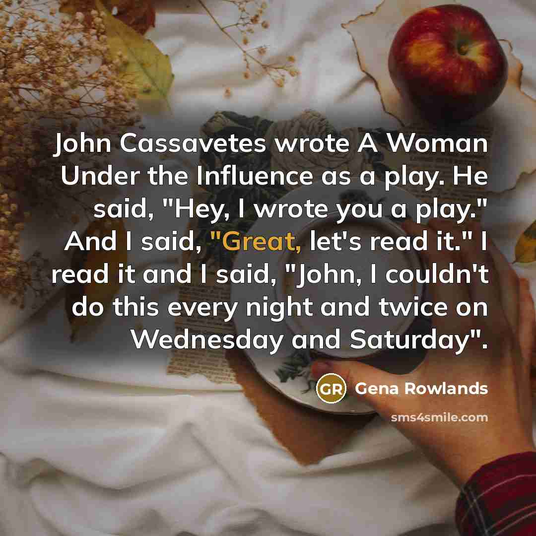 “John Cassavetes wrote A Woman Under the Influence as a play. He said, "Hey, I wrote you a play." And I said, "Great, let's read it." I read it and I said, "John, I couldn't do this every night and twice on Wednesday and Saturday".” quote by Gena Rowlands