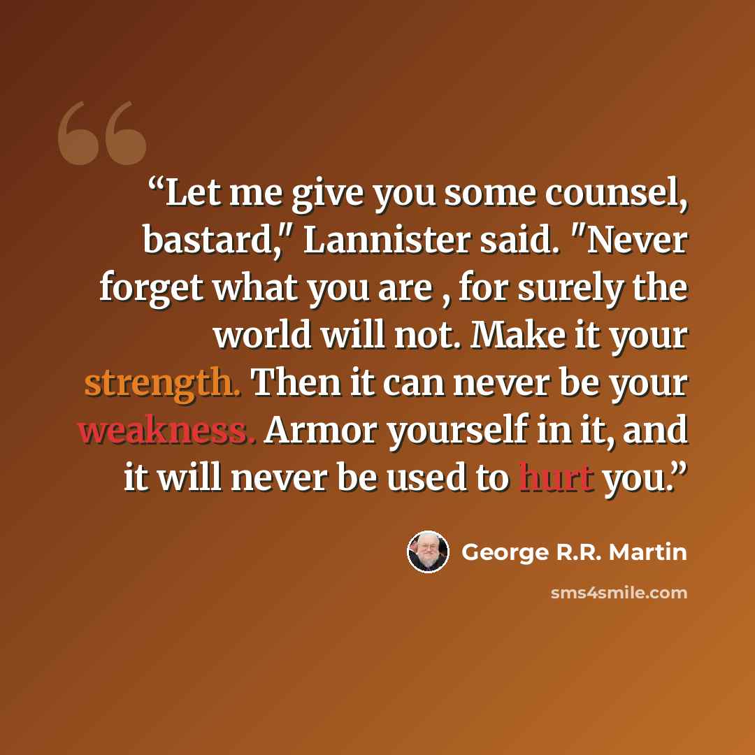 “Let me give you some counsel, bastard," Lannister said. "Never forget what you are , for surely the world will not. Make it your strength. Then it can never be your weakness. Armor yourself in it, and it will never be used to hurt you.” quote by George R.R. Martin