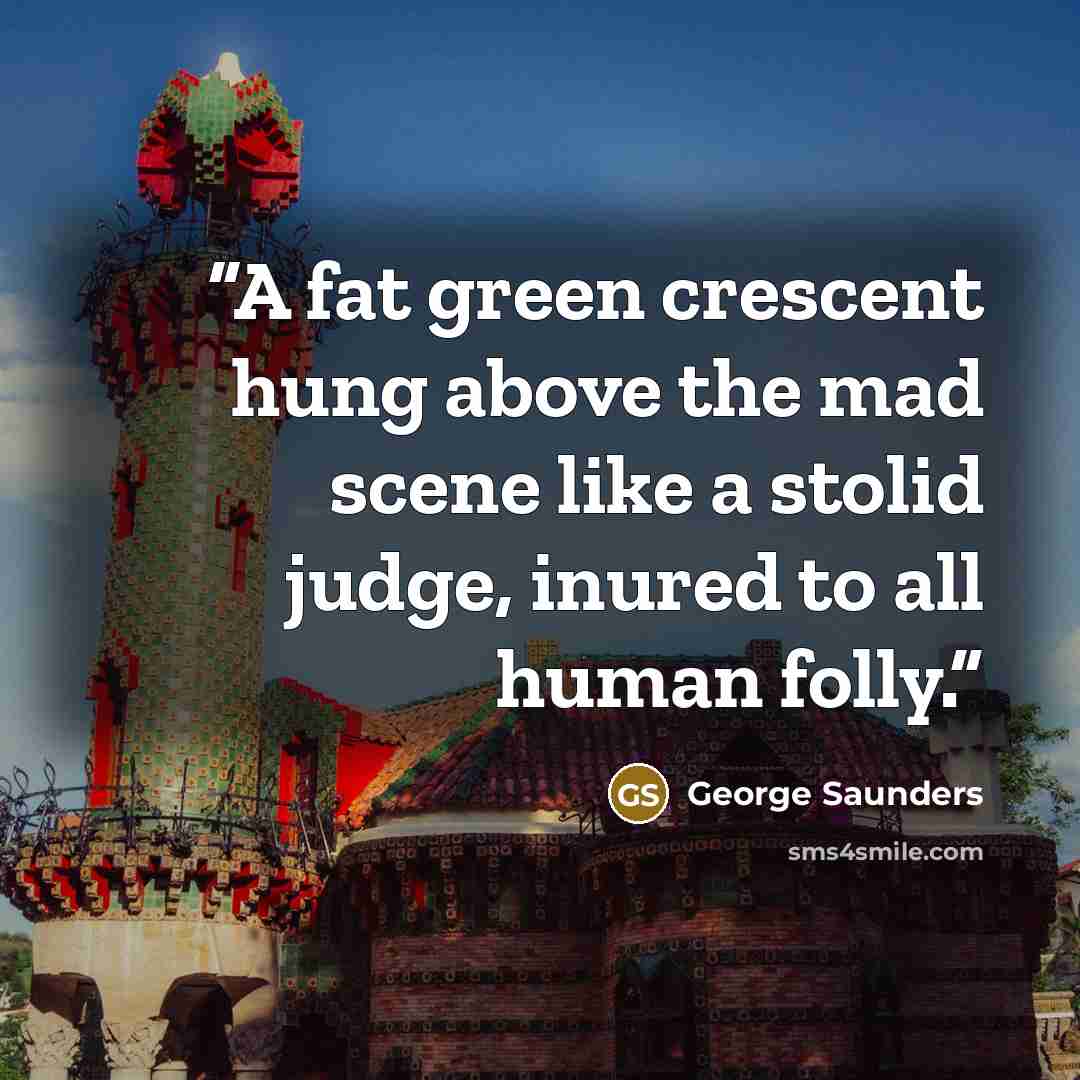 “A fat green crescent hung above the mad scene like a stolid judge, inured to all human folly.” quote by George Saunders