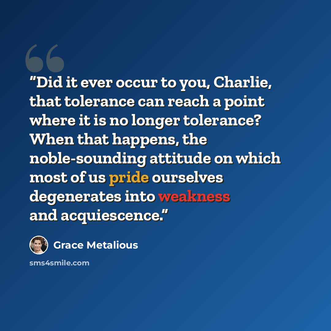 “Did it ever occur to you, Charlie, that tolerance can reach a point where it is no longer tolerance? When that happens, the noble-sounding attitude on which most of us pride ourselves degenerates into weakness and acquiescence.” quote by Grace Metalious