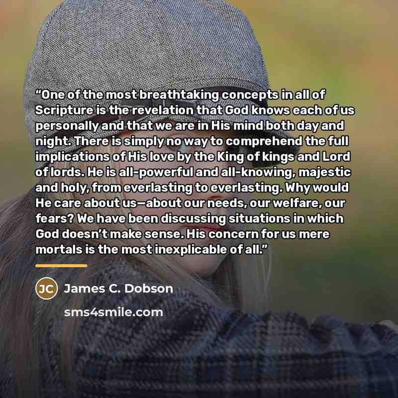 “One of the most breathtaking concepts in all of Scripture is the revelation that God knows each of us personally and that we are in His mind both day and night. There is simply no way to comprehend the full implications of His love by the King of kings and Lord of lords. He is all-powerful and…” quote by James C. Dobson