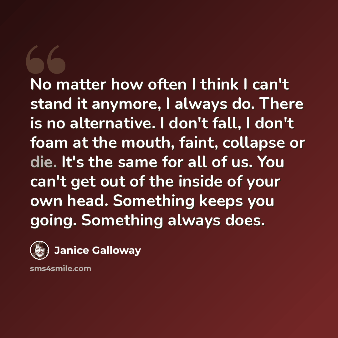 “No matter how often I think I can't stand it anymore, I always do. There is no alternative. I don't fall, I don't foam at the mouth, faint, collapse or die. It's the same for all of us. You can't get out of the inside of your own head. Something keeps you going. Something always does.” quote by Janice Galloway