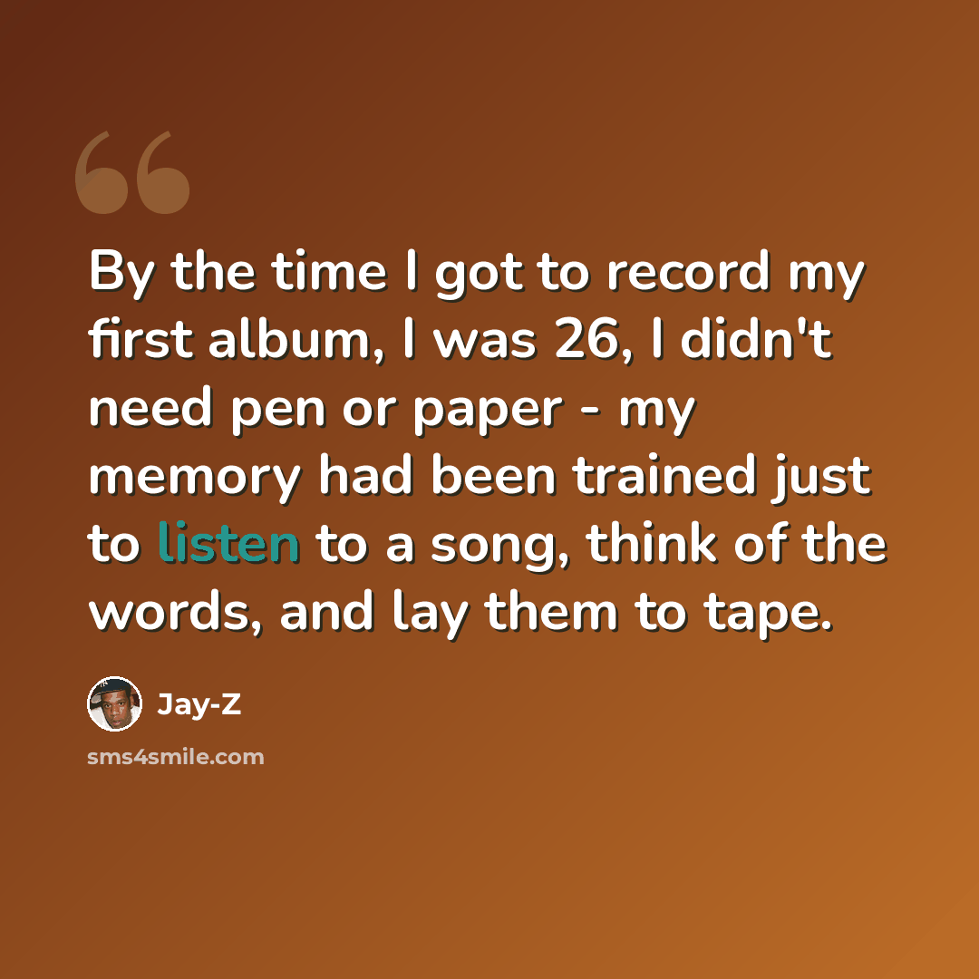 “By the time I got to record my first album, I was 26, I didn't need pen or paper - my memory had been trained just to listen to a song, think of the words, and lay them to tape.” quote by Jay-Z