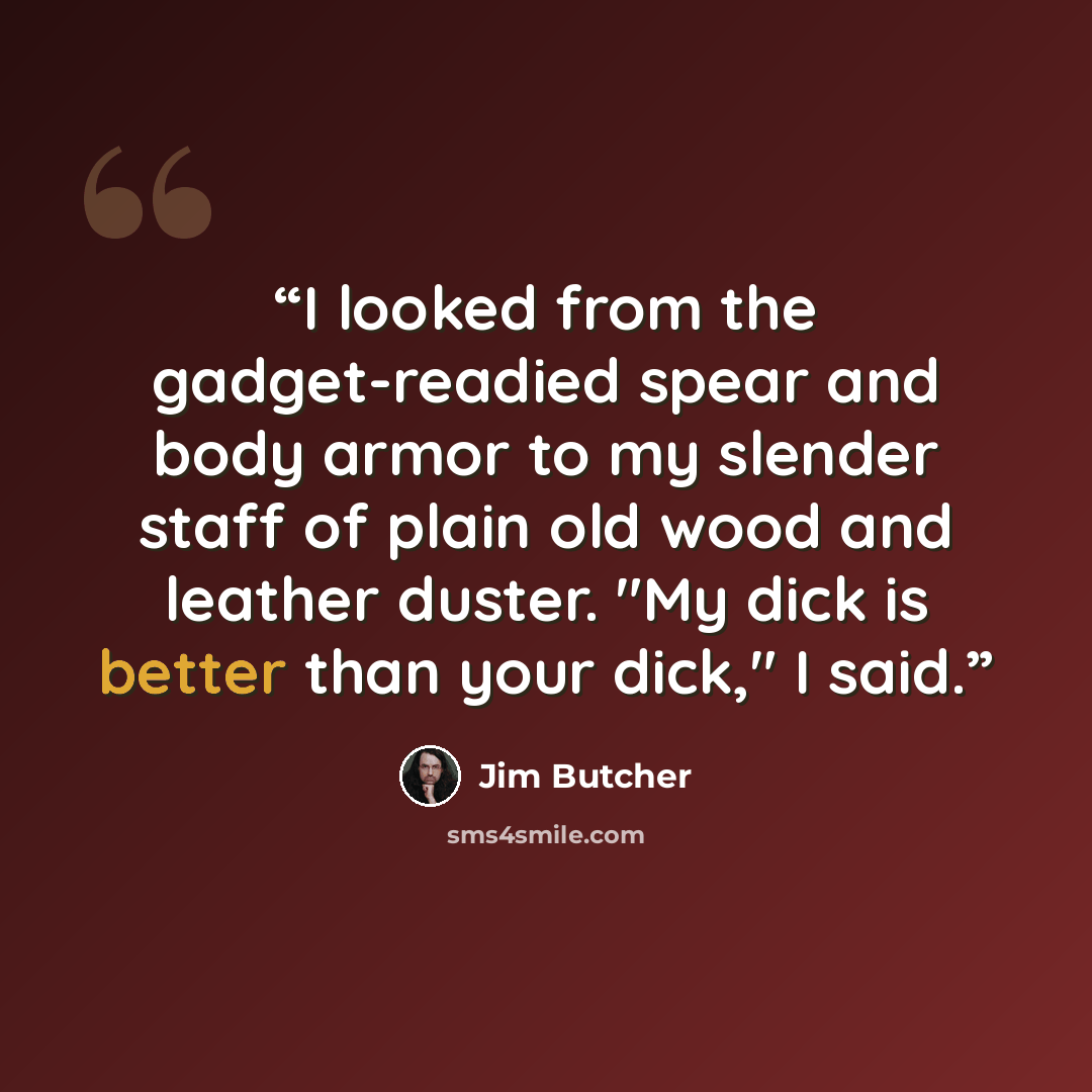 “I looked from the gadget-readied spear and body armor to my slender staff of plain old wood and leather duster. "My dick is better than your dick," I said.” quote by Jim Butcher