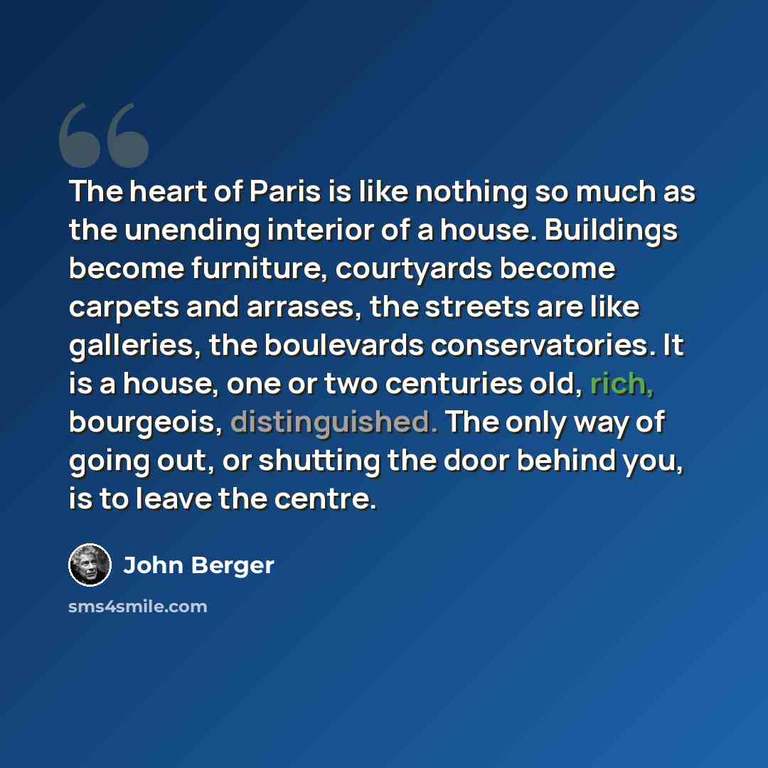 “The heart of Paris is like nothing so much as the unending interior of a house. Buildings become furniture, courtyards become carpets and arrases, the streets are like galleries, the boulevards conservatories. It is a house, one or two centuries old, rich, bourgeois, distinguished. The only way of…” quote by John Berger