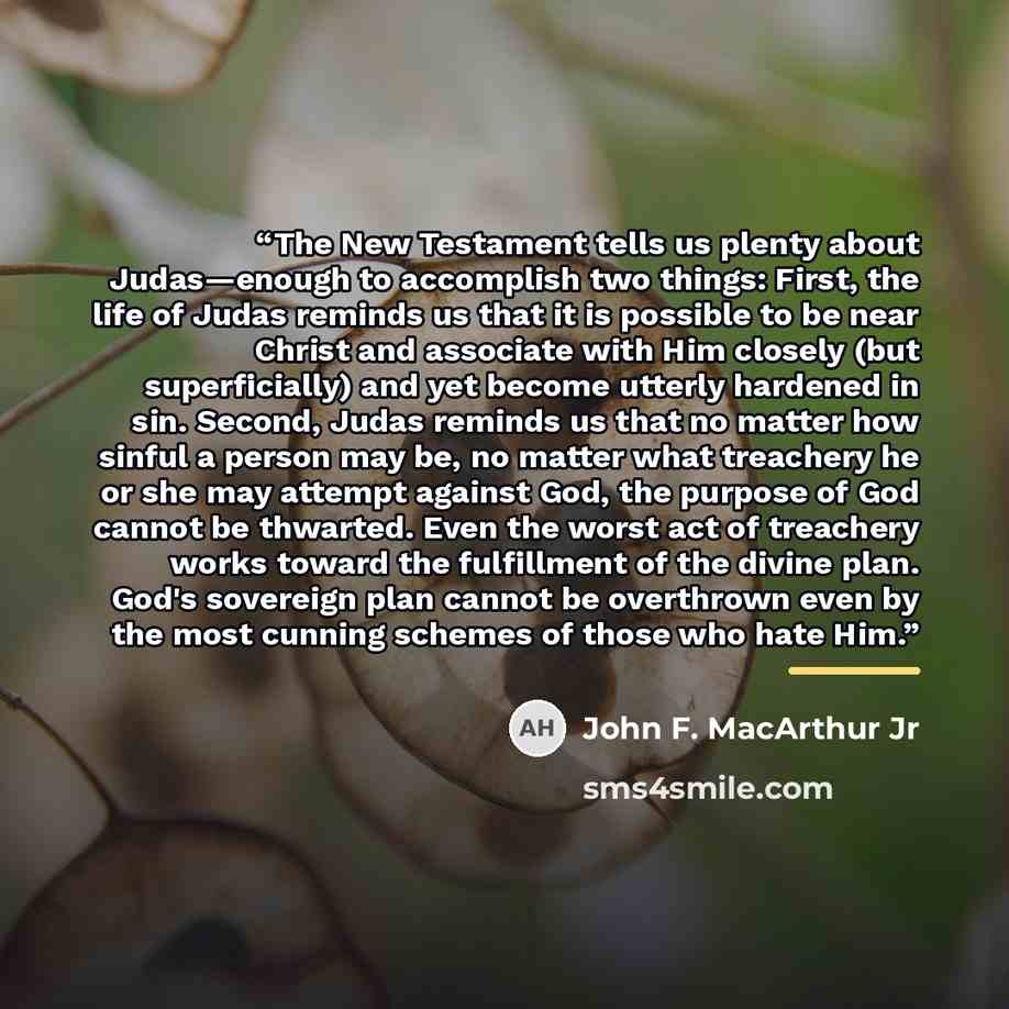 “The New Testament tells us plenty about Judas—enough to accomplish two things: First, the life of Judas reminds us that it is possible to be near Christ and associate with Him closely (but superficially) and yet become utterly hardened in sin. Second, Judas reminds us that no matter how sinful a…” quote by John F. MacArthur Jr