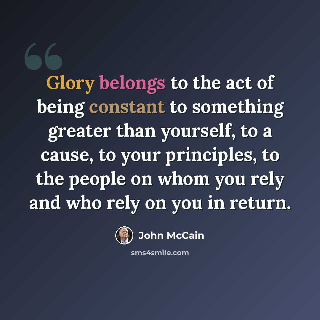 “Glory belongs to the act of being constant to something greater than yourself, to a cause, to your principles, to the people on whom you rely and who rely on you in return.” quote by John McCain