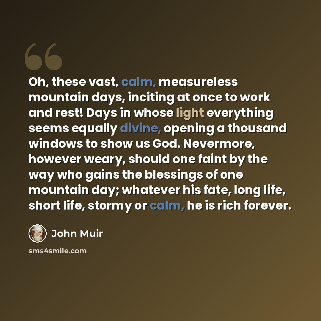 “Oh, these vast, calm, measureless mountain days, inciting at once to work and rest! Days in whose light everything seems equally divine, opening a thousand windows to show us God. Nevermore, however weary, should one faint by the way who gains the blessings of one mountain day; whatever his fate…” quote by John Muir
