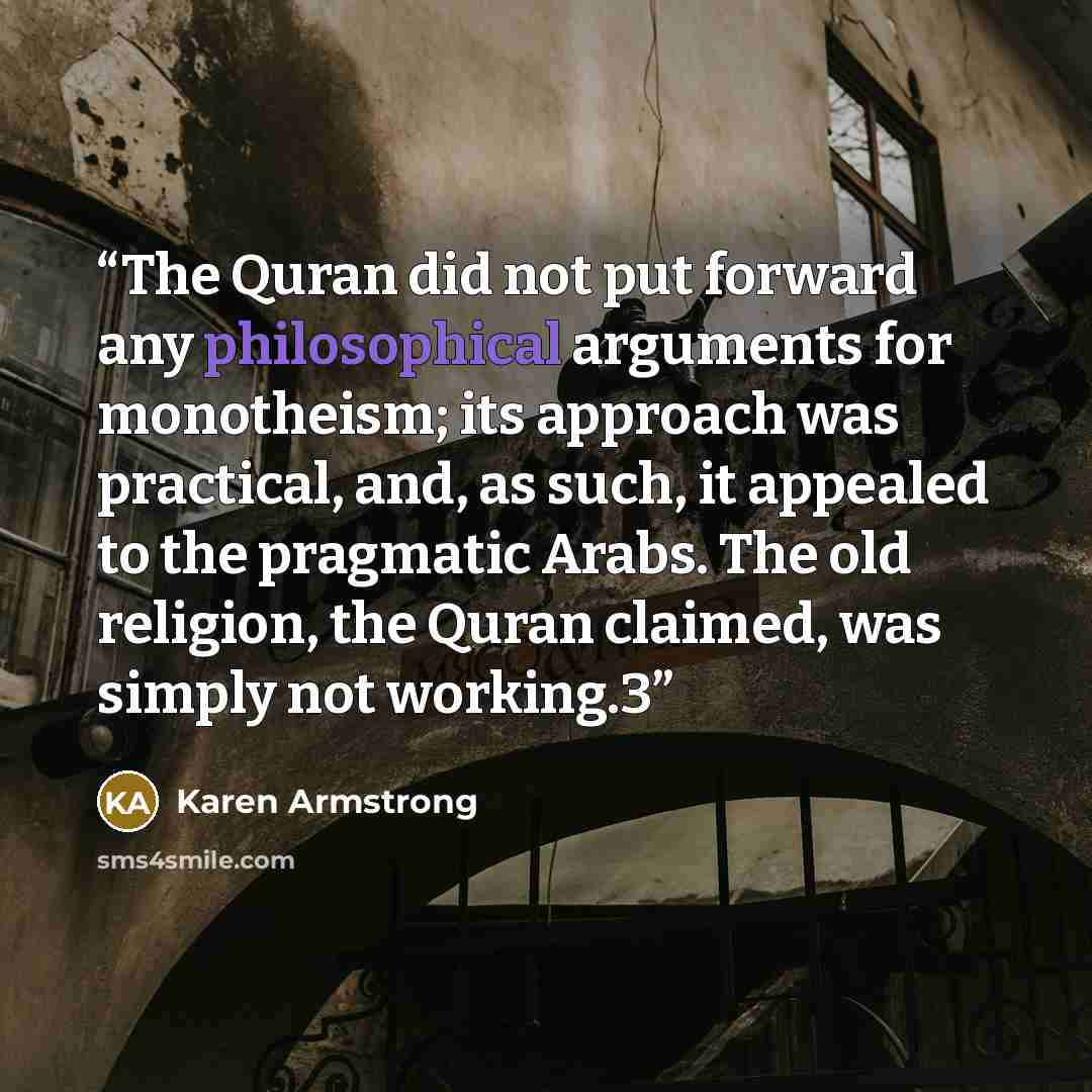 “The Quran did not put forward any philosophical arguments for monotheism; its approach was practical, and, as such, it appealed to the pragmatic Arabs. The old religion, the Quran claimed, was simply not working.3” quote by Karen Armstrong