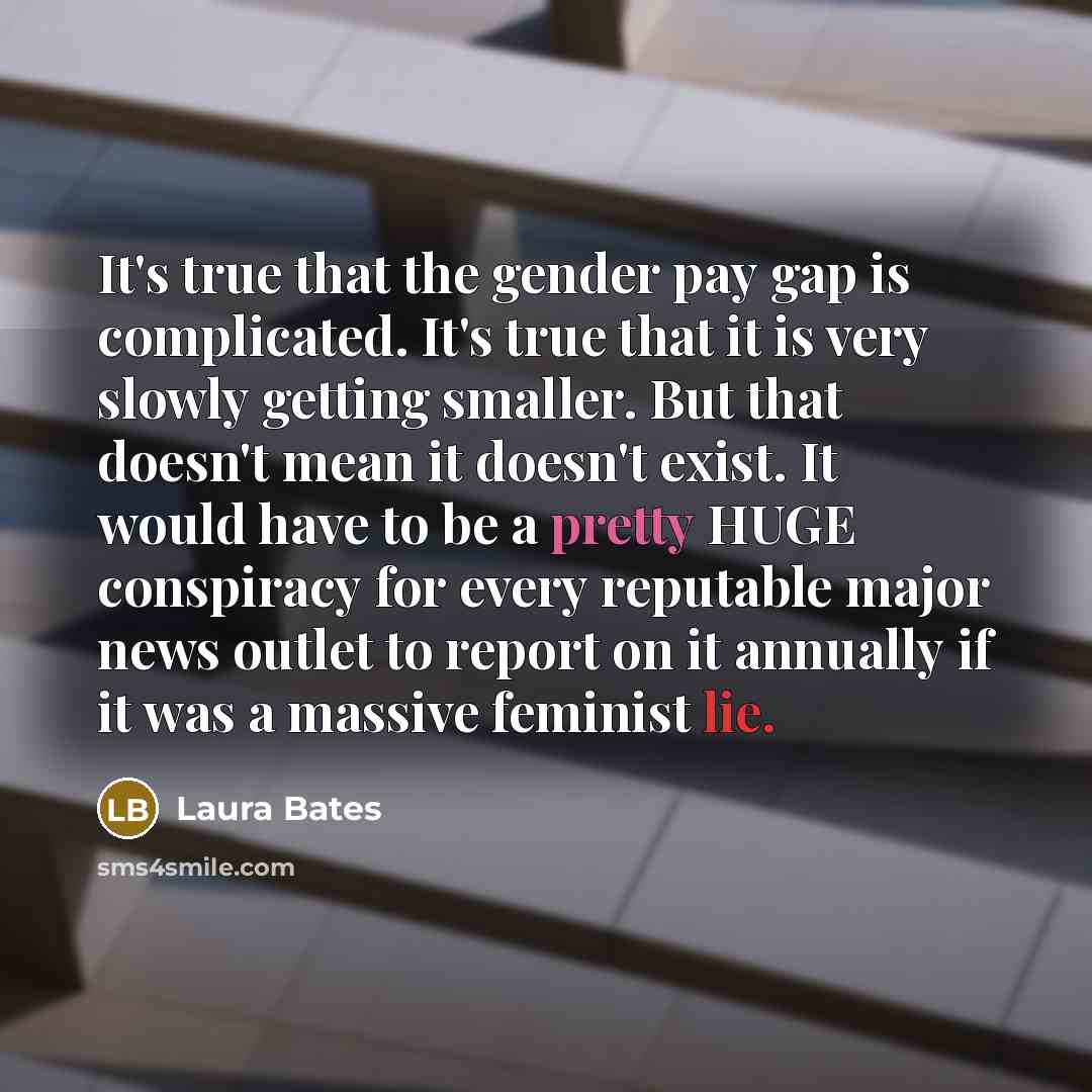 “It's true that the gender pay gap is complicated. It's true that it is very slowly getting smaller. But that doesn't mean it doesn't exist. It would have to be a pretty HUGE conspiracy for every reputable major news outlet to report on it annually if it was a massive feminist lie.” quote by Laura Bates