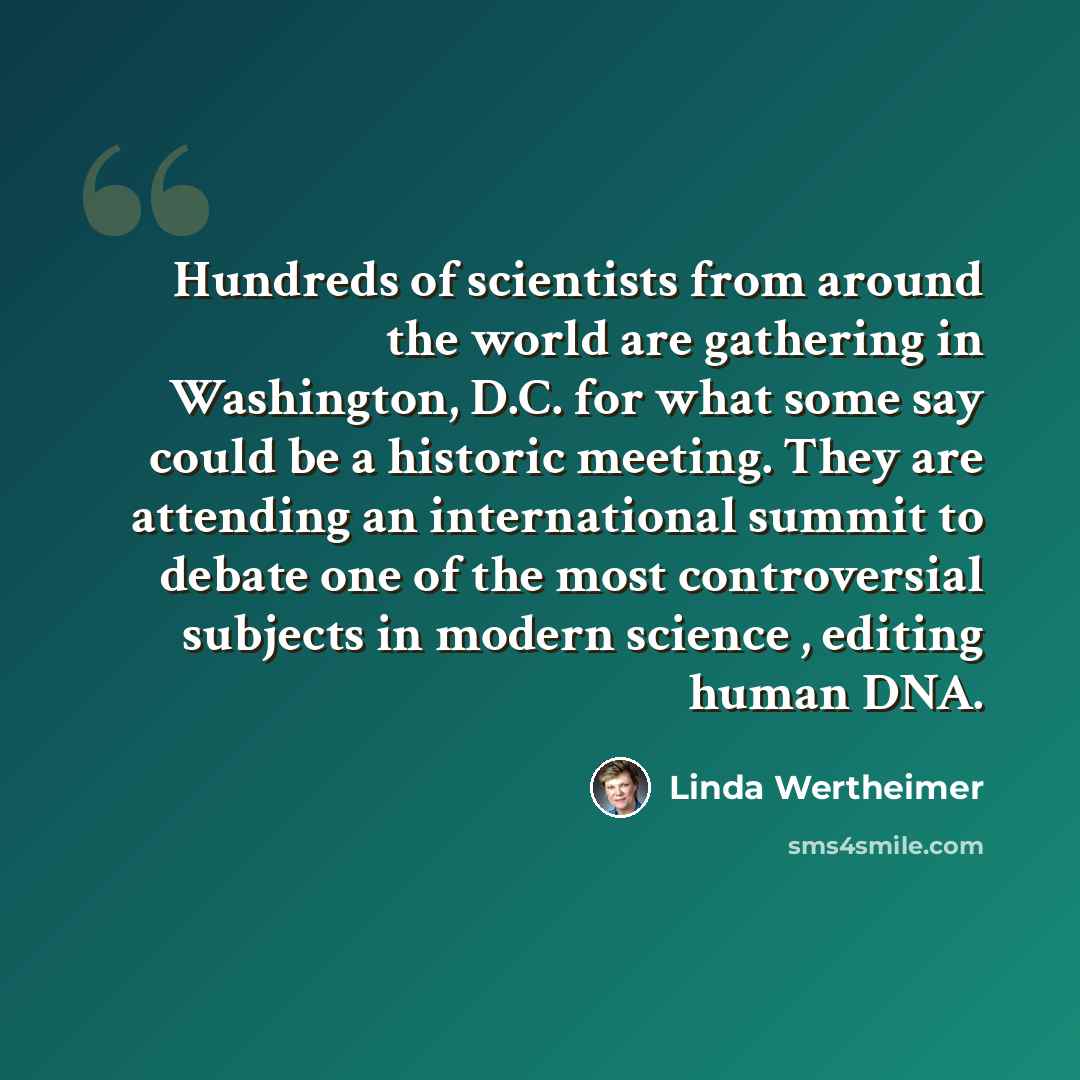 “Hundreds of scientists from around the world are gathering in Washington, D.C. for what some say could be a historic meeting. They are attending an international summit to debate one of the most controversial subjects in modern science , editing human DNA.” quote by Linda Wertheimer