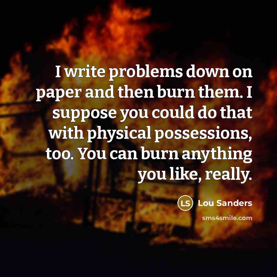 “I write problems down on paper and then burn them. I suppose you could do that with physical possessions, too. You can burn anything you like, really.” quote by Lou Sanders