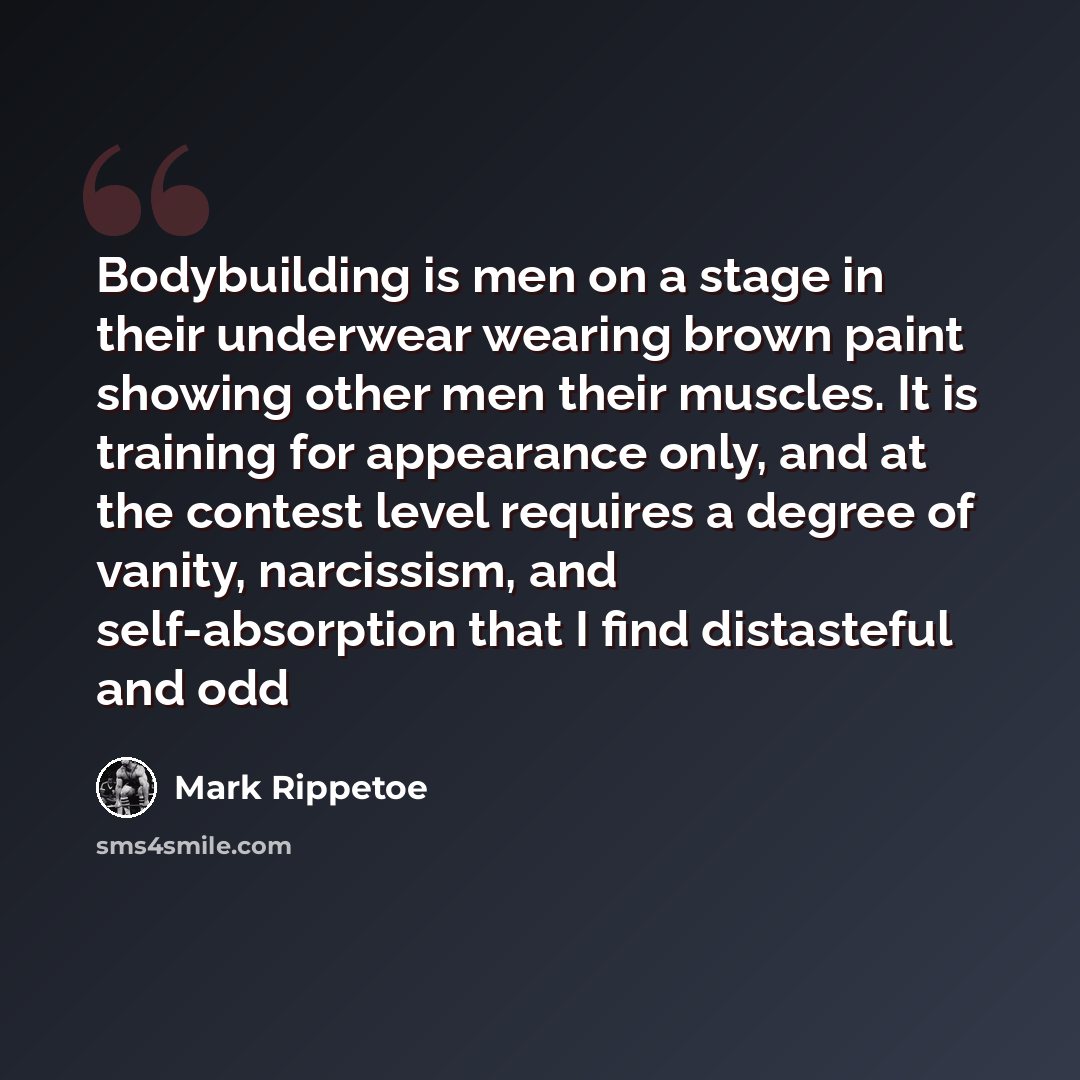 “Bodybuilding is men on a stage in their underwear wearing brown paint showing other men their muscles. It is training for appearance only, and at the contest level requires a degree of vanity, narcissism, and self-absorption that I find distasteful and odd” quote by Mark Rippetoe