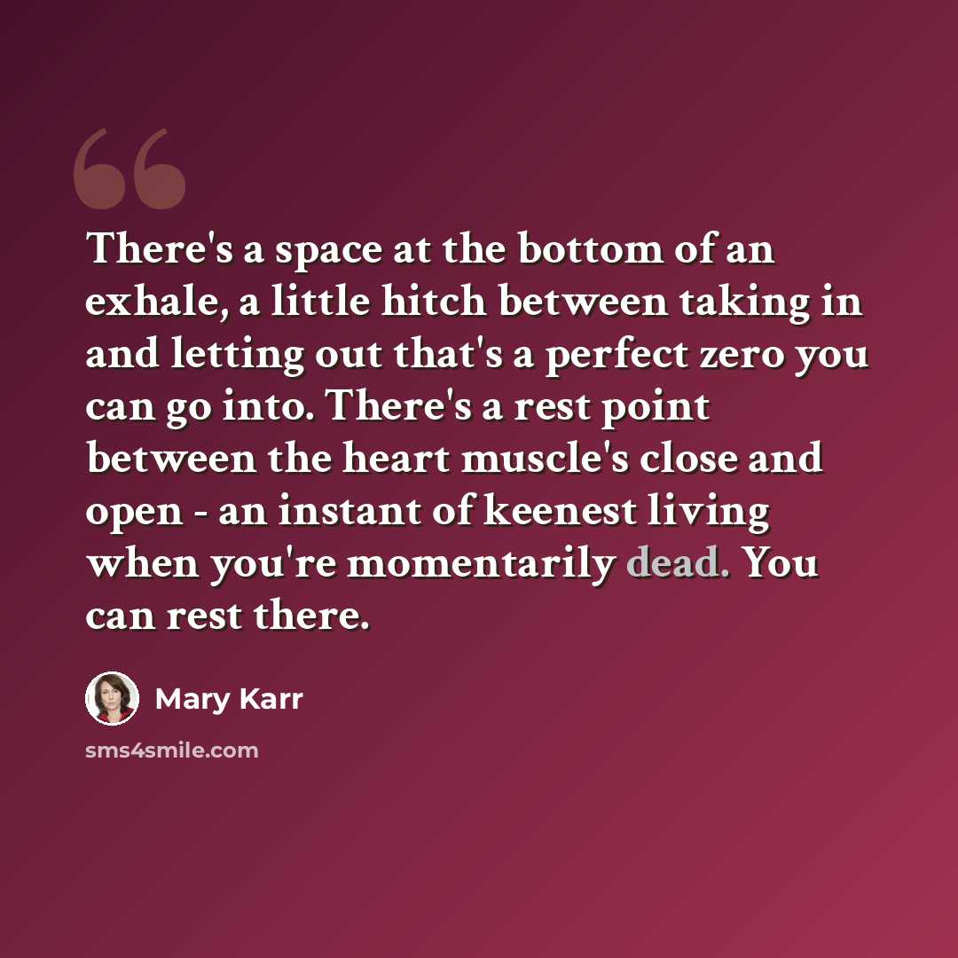 “There's a space at the bottom of an exhale, a little hitch between taking in and letting out that's a perfect zero you can go into. There's a rest point between the heart muscle's close and open - an instant of keenest living when you're momentarily dead. You can rest there.” quote by Mary Karr