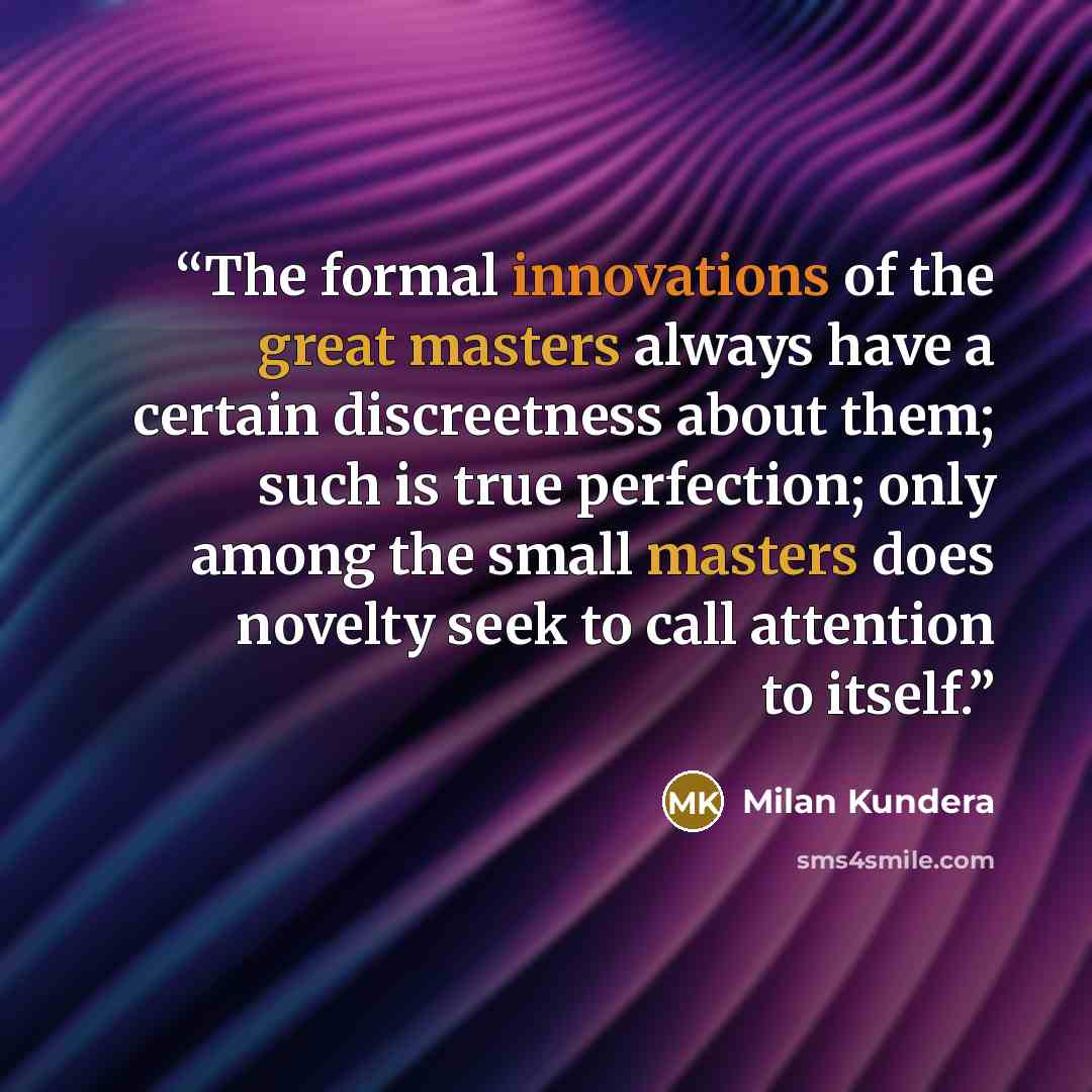 “The formal innovations of the great masters always have a certain discreetness about them; such is true perfection; only among the small masters does novelty seek to call attention to itself.” quote by Milan Kundera