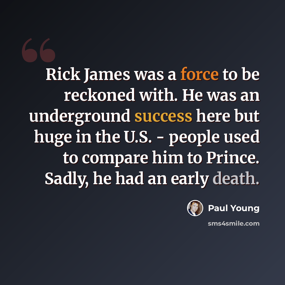 “Rick James was a force to be reckoned with. He was an underground success here but huge in the U.S. - people used to compare him to Prince. Sadly, he had an early death.” quote by Paul Young