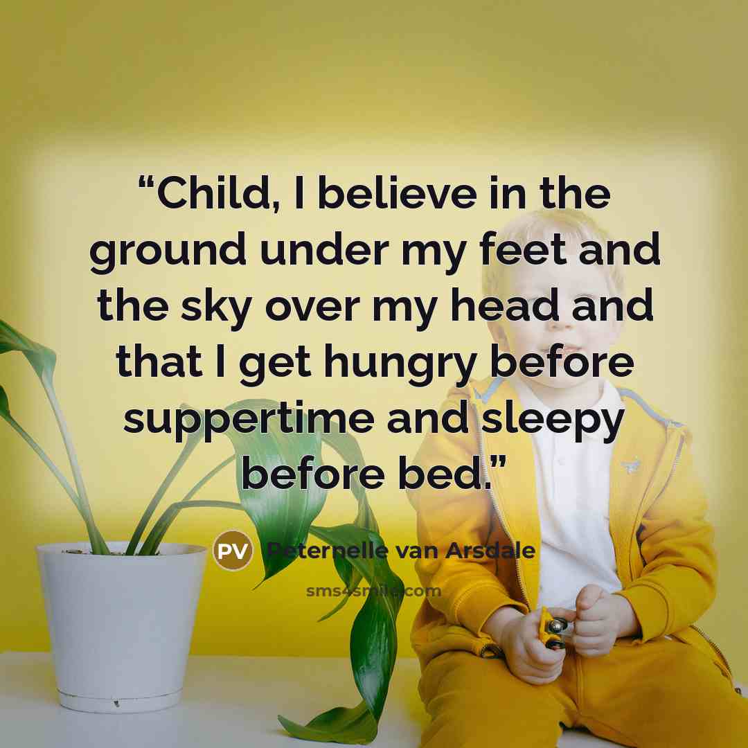 “Child, I believe in the ground under my feet and the sky over my head and that I get hungry before suppertime and sleepy before bed.” quote by Peternelle van Arsdale