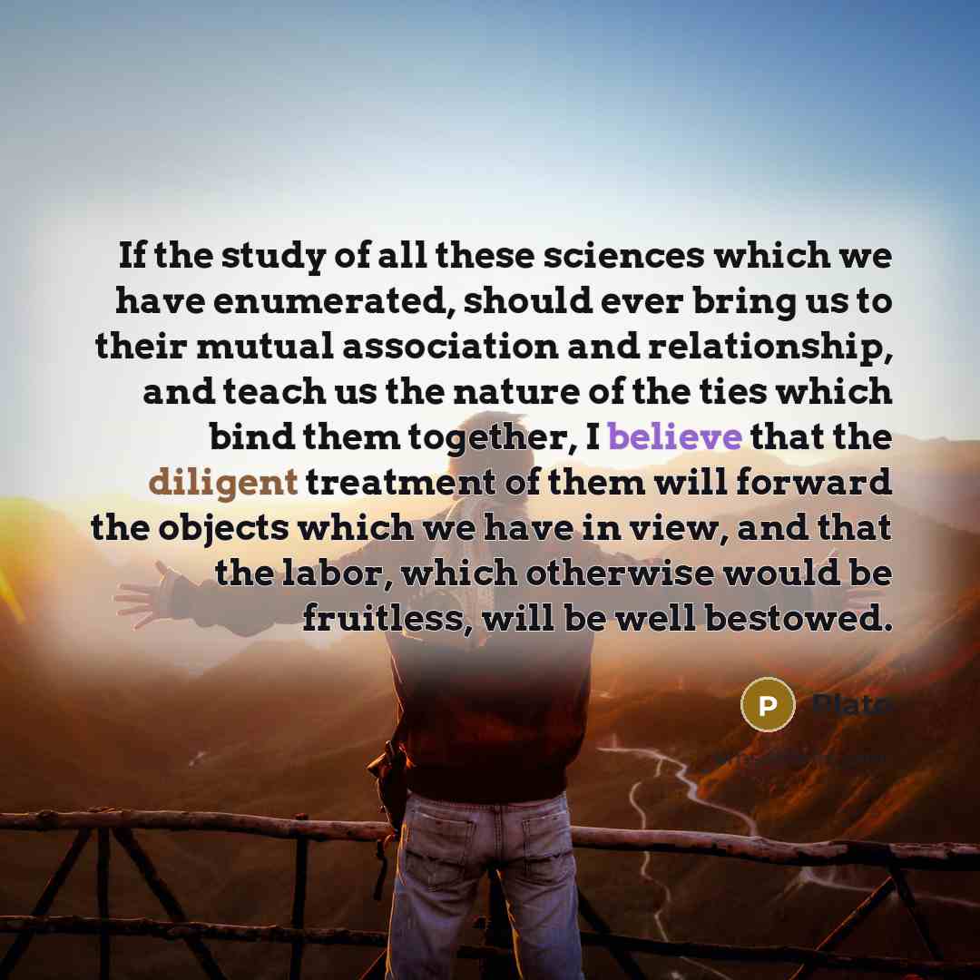 “If the study of all these sciences which we have enumerated, should ever bring us to their mutual association and relationship, and teach us the nature of the ties which bind them together, I believe that the diligent treatment of them will forward the objects which we have in view, and that the…” quote by Plato