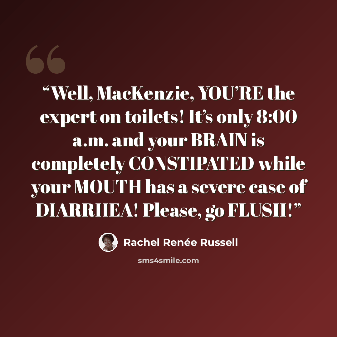 “Well, MacKenzie, YOU’RE the expert on toilets! It’s only 8:00 a.m. and your BRAIN is completely CONSTIPATED while your MOUTH has a severe case of DIARRHEA! Please, go FLUSH!” quote by Rachel Renée Russell