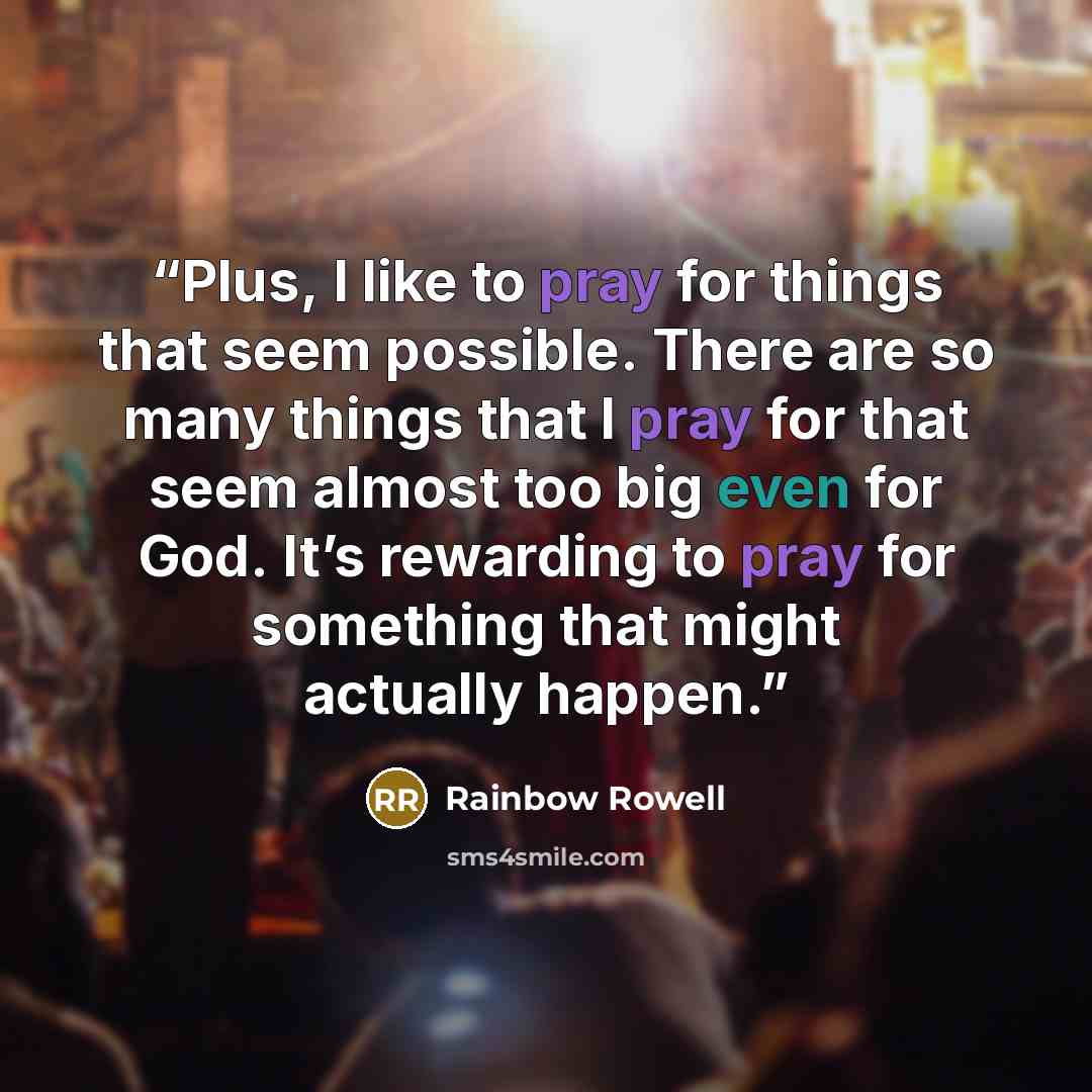 “Plus, I like to pray for things that seem possible. There are so many things that I pray for that seem almost too big even for God. It’s rewarding to pray for something that might actually happen.” quote by Rainbow Rowell