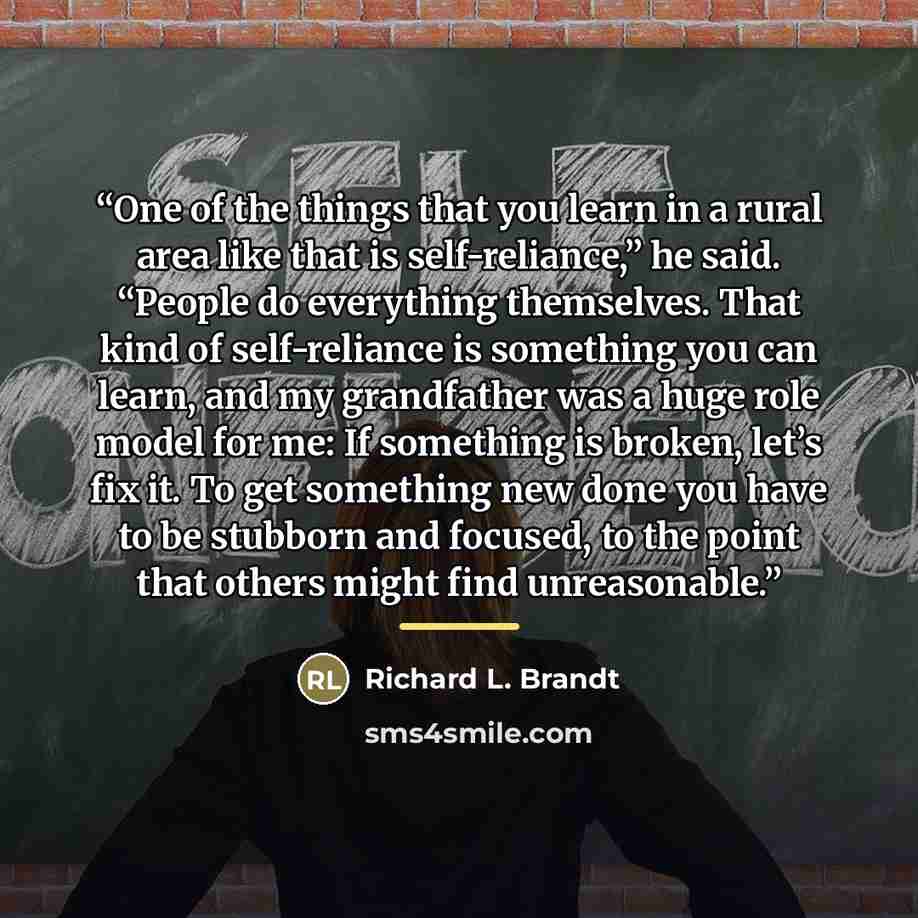 “One of the things that you learn in a rural area like that is self-reliance,” he said. “People do everything themselves. That kind of self-reliance is something you can learn, and my grandfather was a huge role model for me: If something is broken, let’s fix it. To get something new done you have…” quote by Richard L. Brandt