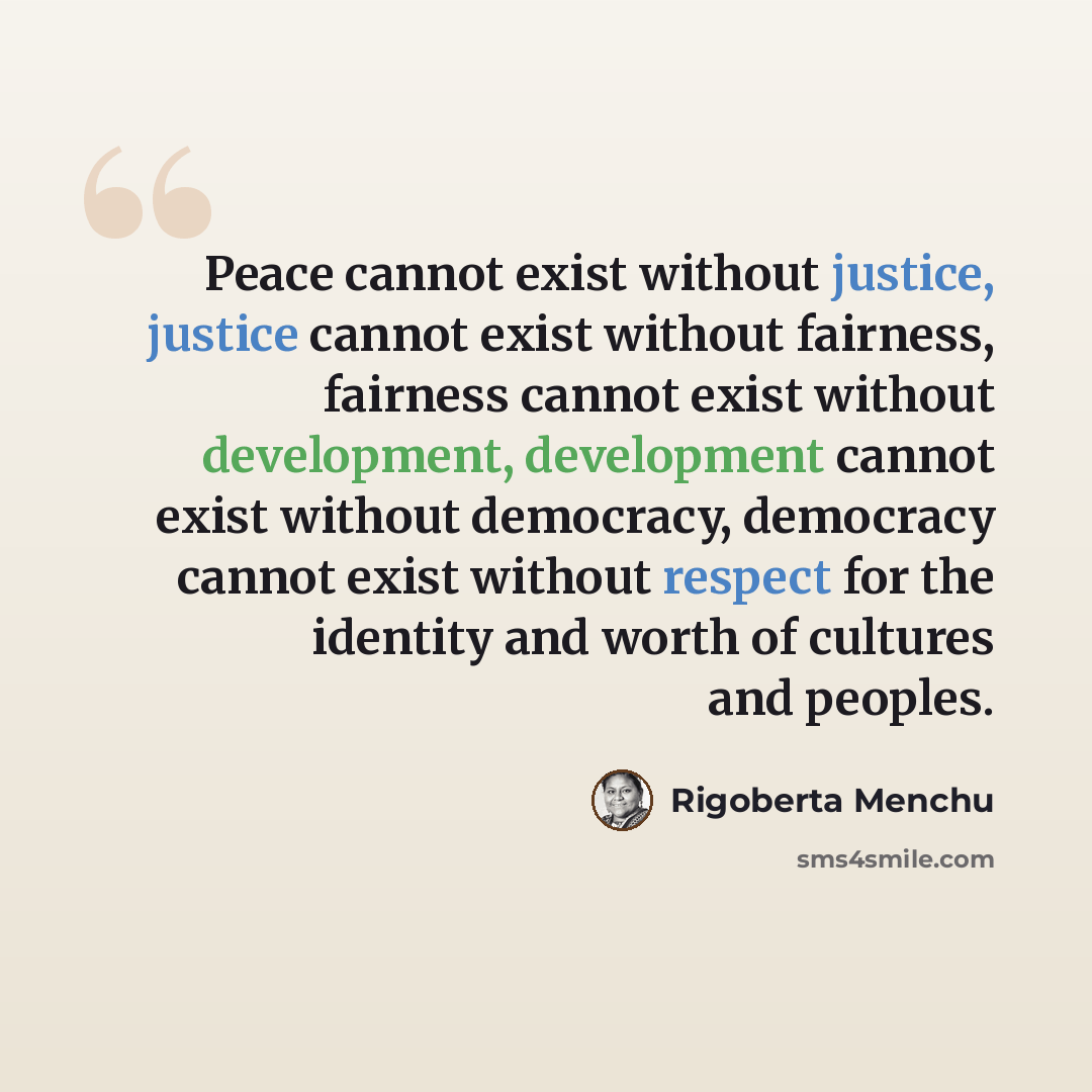“Peace cannot exist without justice, justice cannot exist without fairness, fairness cannot exist without development, development cannot exist without democracy, democracy cannot exist without respect for the identity and worth of cultures and peoples.” quote by Rigoberta Menchu
