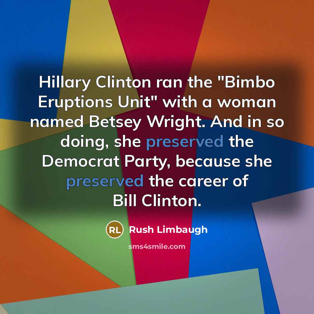 “Hillary Clinton ran the "Bimbo Eruptions Unit" with a woman named Betsey Wright. And in so doing, she preserved the Democrat Party, because she preserved the career of Bill Clinton.” quote by Rush Limbaugh