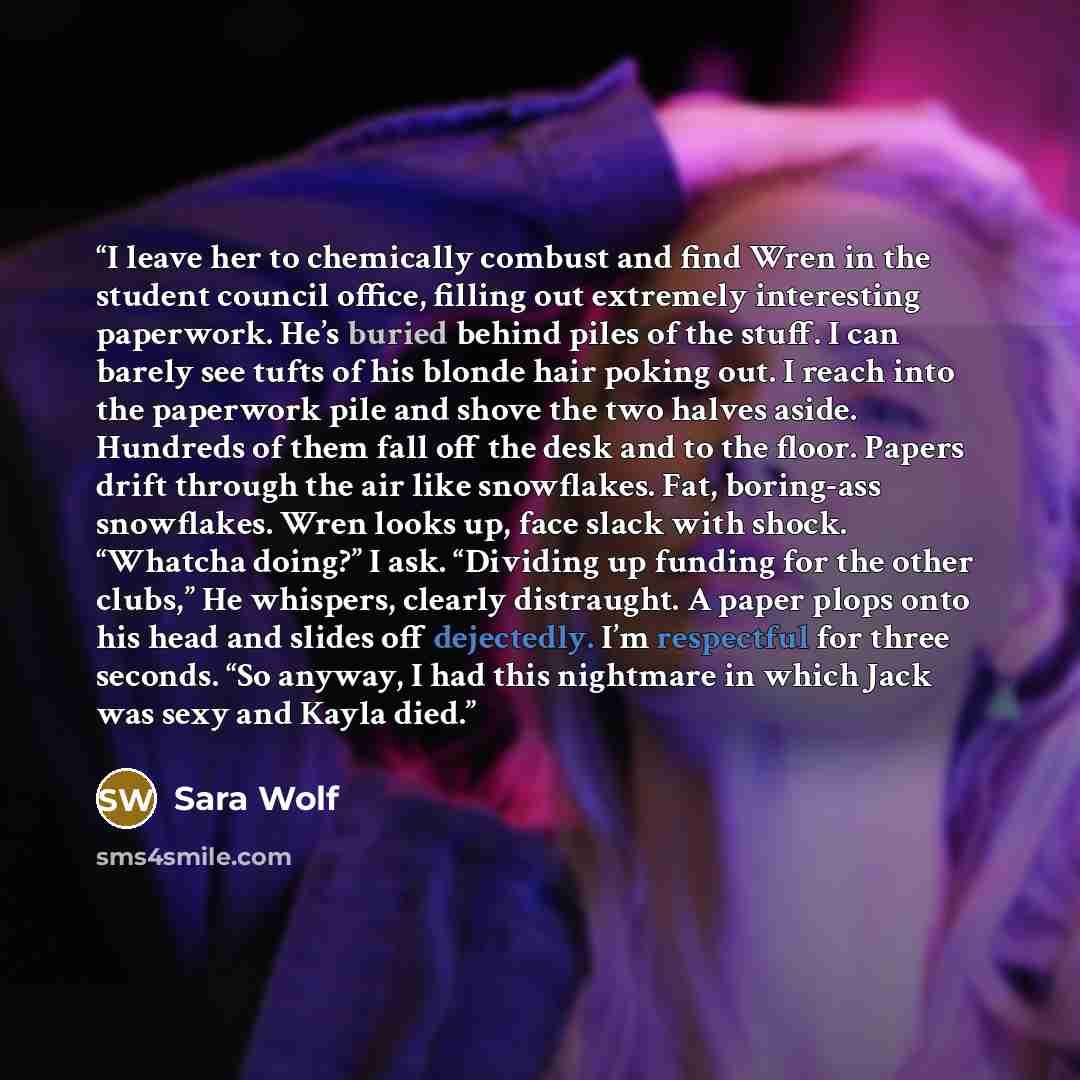 “I leave her to chemically combust and find Wren in the student council office, filling out extremely interesting paperwork. He’s buried behind piles of the stuff. I can barely see tufts of his blonde hair poking out. I reach into the paperwork pile and shove the two halves aside. Hundreds of them…” quote by Sara Wolf