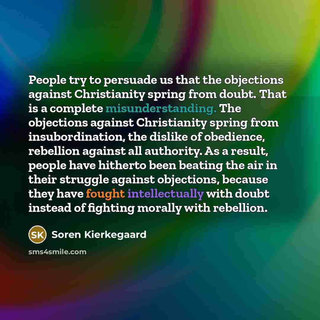 “People try to persuade us that the objections against Christianity spring from doubt. That is a complete misunderstanding. The objections against Christianity spring from insubordination, the dislike of obedience, rebellion against all authority. As a result, people have hitherto been beating the…” quote by Soren Kierkegaard