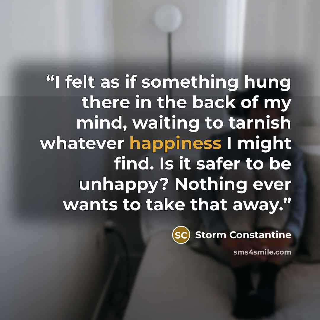 “I felt as if something hung there in the back of my mind, waiting to tarnish whatever happiness I might find. Is it safer to be unhappy? Nothing ever wants to take that away.” quote by Storm Constantine