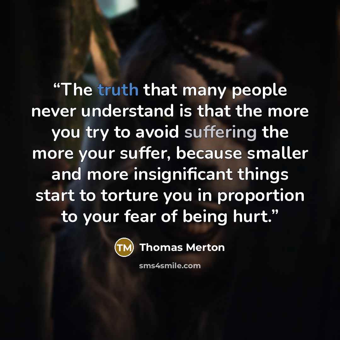 “The truth that many people never understand is that the more you try to avoid suffering the more your suffer, because smaller and more insignificant things start to torture you in proportion to your fear of being hurt.” quote by Thomas Merton