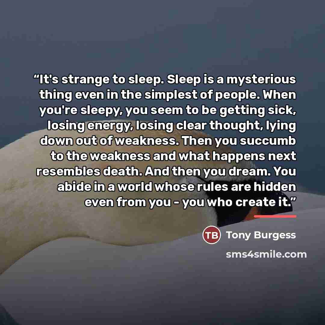 “It's strange to sleep. Sleep is a mysterious thing even in the simplest of people. When you're sleepy, you seem to be getting sick, losing energy, losing clear thought, lying down out of weakness. Then you succumb to the weakness and what happens next resembles death. And then you dream. You abide…” quote by Tony Burgess