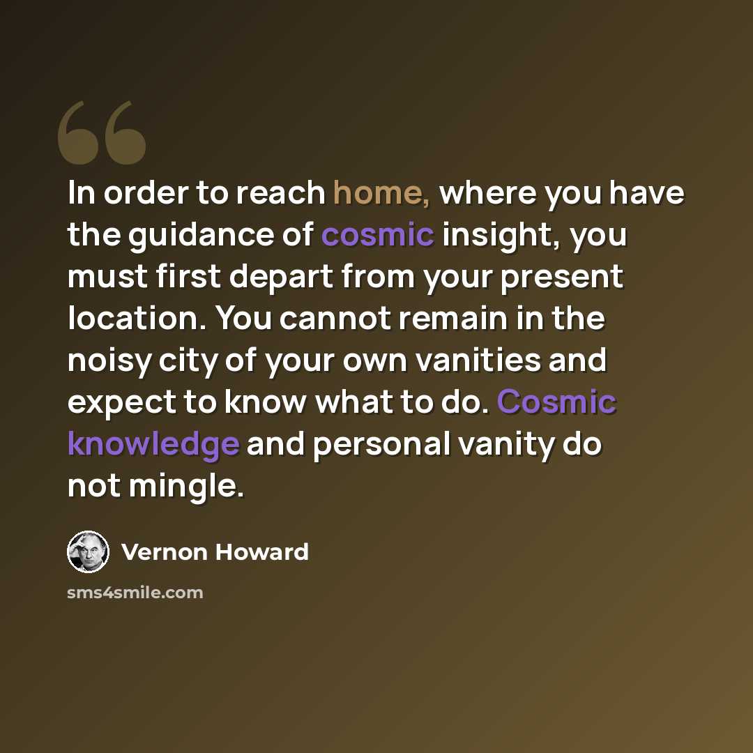 “In order to reach home, where you have the guidance of cosmic insight, you must first depart from your present location. You cannot remain in the noisy city of your own vanities and expect to know what to do. Cosmic knowledge and personal vanity do not mingle.” quote by Vernon Howard
