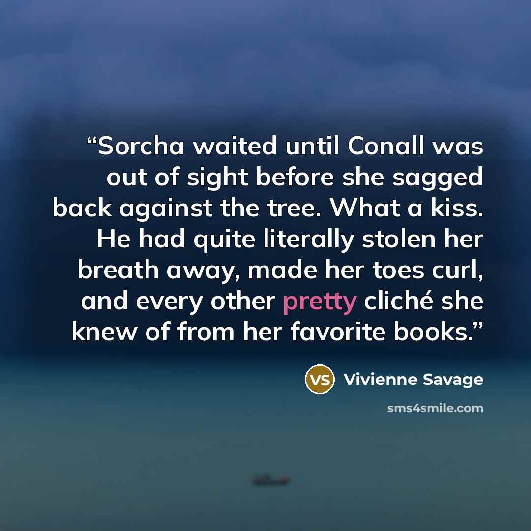 “Sorcha waited until Conall was out of sight before she sagged back against the tree. What a kiss. He had quite literally stolen her breath away, made her toes curl, and every other pretty cliché she knew of from her favorite books.” quote by Vivienne Savage