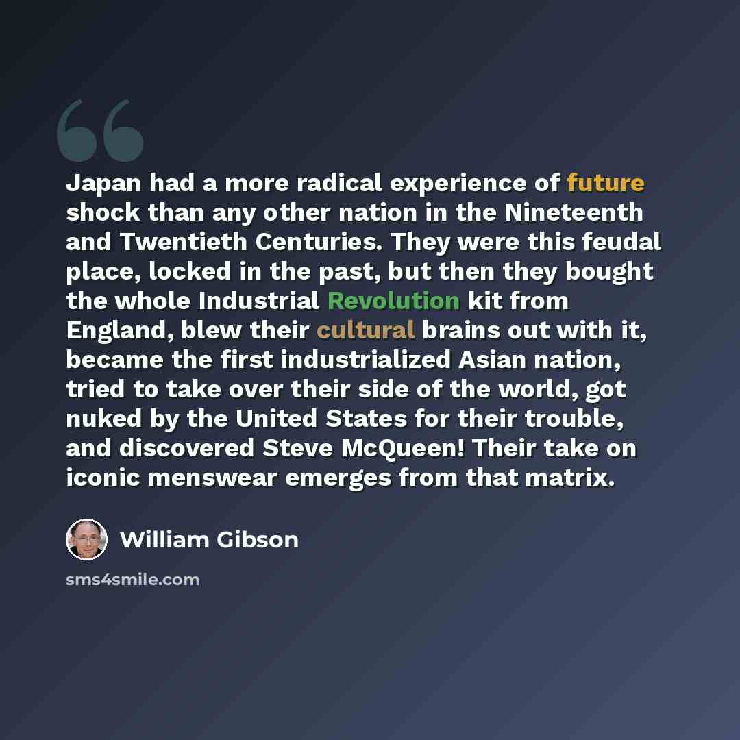 “Japan had a more radical experience of future shock than any other nation in the Nineteenth and Twentieth Centuries. They were this feudal place, locked in the past, but then they bought the whole Industrial Revolution kit from England, blew their cultural brains out with it, became the first…” quote by William Gibson
