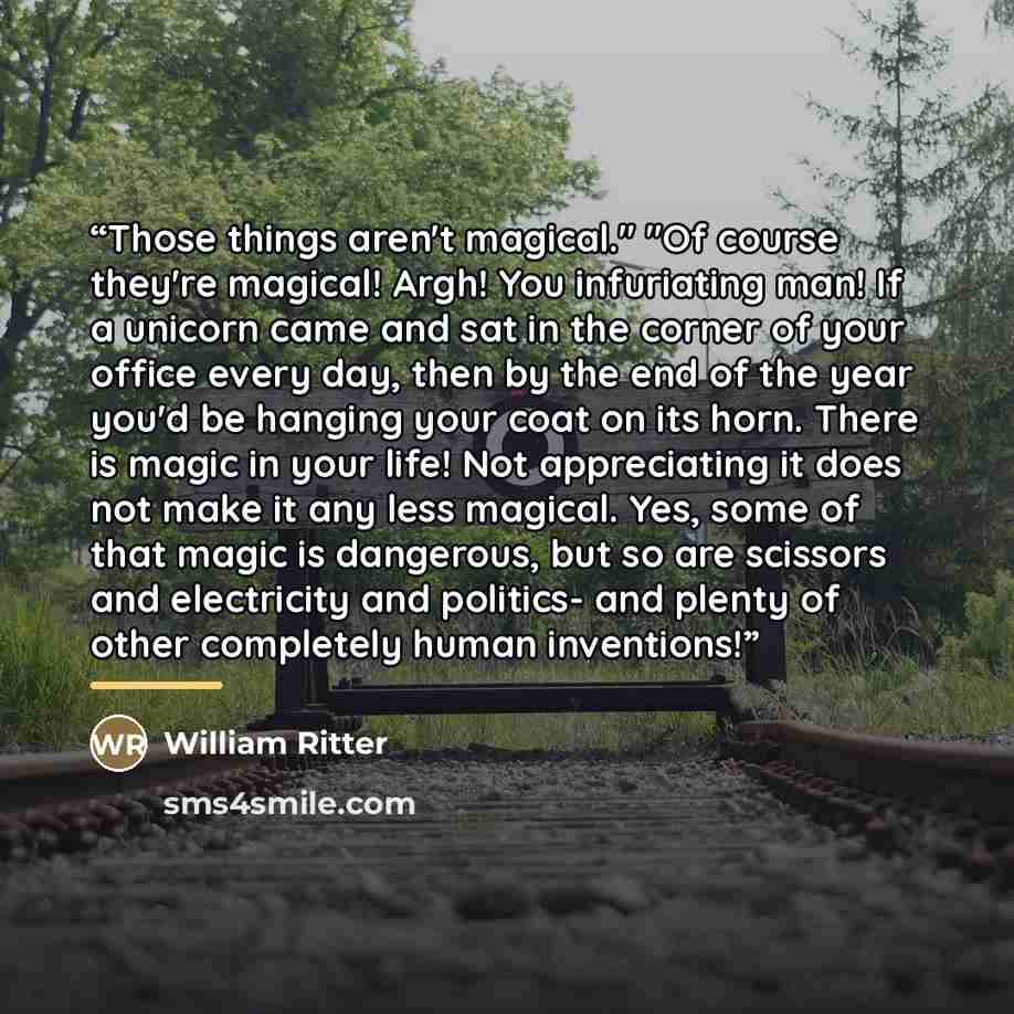 “Those things aren't magical." "Of course they're magical! Argh! You infuriating man! If a unicorn came and sat in the corner of your office every day, then by the end of the year you'd be hanging your coat on its horn. There is magic in your life! Not appreciating it does not make it any less…” quote by William Ritter