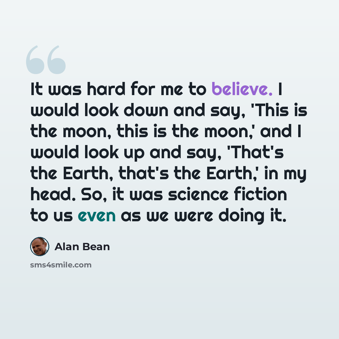 “It was hard for me to believe. I would look down and say, 'This is the moon, this is the moon,' and I would look up and say, 'That's the Earth, that's the Earth,' in my head. So, it was science fiction to us even as we were doing it.” quote by Alan Bean