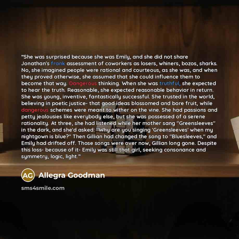 “She was surprised because she was Emily, and she did not share Jonathan's frank assessment of coworkers as losers, whiners, bozos, sharks. No, she imagined people were rational and courteous, as she was, and when they proved otherwise, she assumed that she could influence them to become that way…” quote by Allegra Goodman